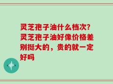 灵芝孢子油什么档次？灵芝孢子油好像价格差别挺大的，贵的就一定好吗