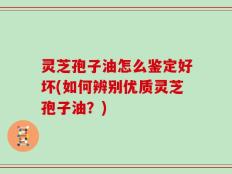 灵芝孢子油怎么鉴定好坏(如何辨别优质灵芝孢子油？)