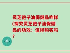 灵芝孢子油保健品咋样(探究灵芝孢子油保健品的功效：值得购买吗？