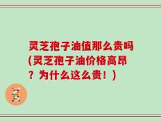 灵芝孢子油值那么贵吗(灵芝孢子油价格高昂？为什么这么贵！)