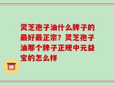 灵芝孢子油什么牌子的最好最正宗？灵芝孢子油那个牌子正规中元益宝的怎么样