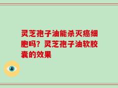 灵芝孢子油能杀灭癌细胞吗？灵芝孢子油软胶囊的效果