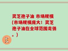 灵芝孢子油 市场规模(市场规模庞大！灵芝孢子油在全球范围走俏。)