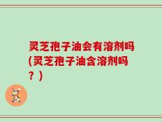 灵芝孢子油会有溶剂吗(灵芝孢子油含溶剂吗？)