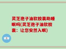 灵芝孢子油软胶囊助睡眠吗(灵芝孢子油软胶囊：让您安然入眠)