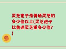 灵芝孢子是普通灵芝的多少倍以上(灵芝孢子比普通灵芝重多少倍？)