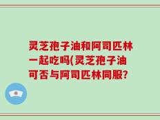 灵芝孢子油和阿司匹林一起吃吗(灵芝孢子油可否与阿司匹林同服？