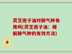 灵芝孢子油对肺气肿有用吗(灵芝孢子油：缓解肺气肿的有效方法)