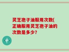 灵芝孢子油服用次数(正确服用灵芝孢子油的次数是多少？