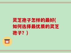 灵芝孢子怎样的最好(如何选择最优质的灵芝孢子？)