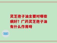 灵芝孢子油主要对哪些病好？广药灵芝孢子油有什么作用呀