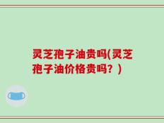 灵芝孢子油贵吗(灵芝孢子油价格贵吗？)