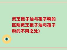 灵芝孢子油与孢子粉的区别灵芝孢子油与孢子粉的不同之处)