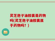 灵芝孢子油胶囊是药物吗(灵芝孢子油胶囊属于药物吗？)