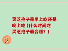 灵芝孢子是早上吃还是晚上吃 (什么时间吃灵芝孢子最合适？)