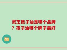 灵芝孢子油是哪个品牌？孢子油哪个牌子最好