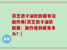 灵芝孢子油软胶囊有没副作用(灵芝孢子油软胶囊：副作用到底有多大？)