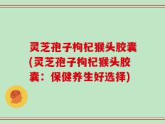 灵芝孢子枸杞猴头胶囊(灵芝孢子枸杞猴头胶囊：保健养生好选择)
