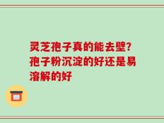 灵芝孢子真的能去壁？孢子粉沉淀的好还是易溶解的好