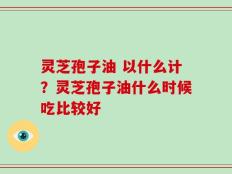 灵芝孢子油 以什么计？灵芝孢子油什么时候吃比较好