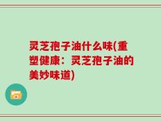 灵芝孢子油什么味(重塑健康：灵芝孢子油的美妙味道)