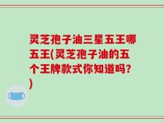 灵芝孢子油三星五王哪五王(灵芝孢子油的五个王牌款式你知道吗？)