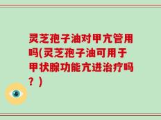 灵芝孢子油对甲亢管用吗(灵芝孢子油可用于甲状腺功能亢进治疗吗？)