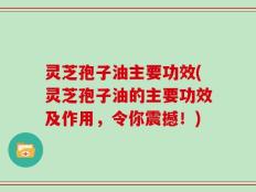 灵芝孢子油主要功效(灵芝孢子油的主要功效及作用，令你震撼！)