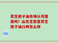灵芝孢子油市场认可度高吗？山东芝圣堂灵芝孢子油口碑怎么样