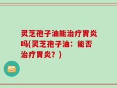 灵芝孢子油能治疗胃炎吗(灵芝孢子油：能否治疗胃炎？)