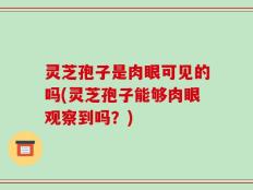 灵芝孢子是肉眼可见的吗(灵芝孢子能够肉眼观察到吗？)