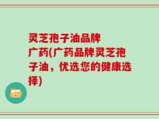 灵芝孢子油品牌   广药(广药品牌灵芝孢子油，优选您的健康选择)