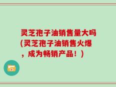 灵芝孢子油销售量大吗(灵芝孢子油销售火爆，成为畅销产品！)