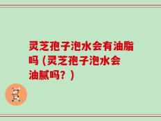 灵芝孢子泡水会有油脂吗 (灵芝孢子泡水会油腻吗？)