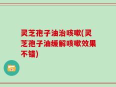 灵芝孢子油治咳嗽(灵芝孢子油缓解咳嗽效果不错)