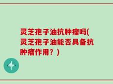 灵芝孢子油抗肿瘤吗(灵芝孢子油能否具备抗肿瘤作用？)