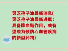 灵芝孢子油最新消息(灵芝孢子油最新进展：具备降血脂作用，或有望成为预防心血管疾病的新型药物)