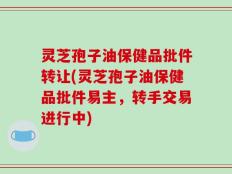 灵芝孢子油保健品批件转让(灵芝孢子油保健品批件易主，转手交易进行中)
