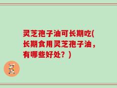 灵芝孢子油可长期吃(长期食用灵芝孢子油，有哪些好处？)