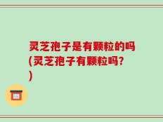 灵芝孢子是有颗粒的吗(灵芝孢子有颗粒吗？)