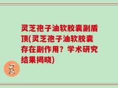 灵芝孢子油软胶囊副盾顶(灵芝孢子油软胶囊存在副作用？学术研究结果揭晓)
