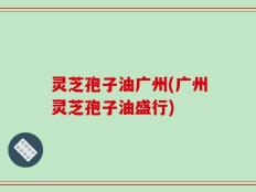 灵芝孢子油广州(广州灵芝孢子油盛行)