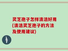 灵芝孢子怎样清洁好用(清洁灵芝孢子的方法及使用建议)