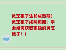 灵芝孢子生长成熟期(灵芝孢子成熟周期：学会如何获取顶级的灵芝孢子！)