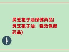 灵芝孢子油保健药品(灵芝孢子油：强效保健药品)