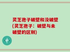 灵芝孢子破壁和没破壁(灵芝孢子：破壁与未破壁的区别)