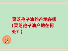 灵芝孢子油的产地在哪(灵芝孢子油产地在何处？)