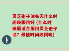 灵芝孢子油每天什么时间段服用好 (什么时候最适合服用灵芝孢子油？最佳时间段揭晓)