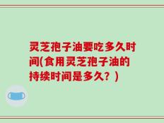 灵芝孢子油要吃多久时间(食用灵芝孢子油的持续时间是多久？)