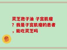 灵芝孢子油 子宫肌瘤？我是子宫肌瘤的患者，能吃灵芝吗